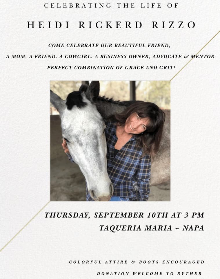 Invitation: Celebrating the life of Heidi Rickerd Rizzo. Come celebrate our beautiful friend, a mom, a friend, a cowgirl, a business owner, advocate and mentor, perfect combination of grace and grit. Thursday, September 10th at 3 PM, Taqueria Maria, Napa. Colorful attire and boots encouraged. Donation welcome to Ryther. The photo shows Heidi smiling with her arm around a grey horse.